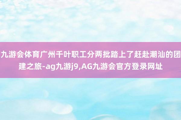 九游会体育广州千叶职工分两批踏上了赶赴潮汕的团建之旅-ag九游j9,AG九游会官方登录网址