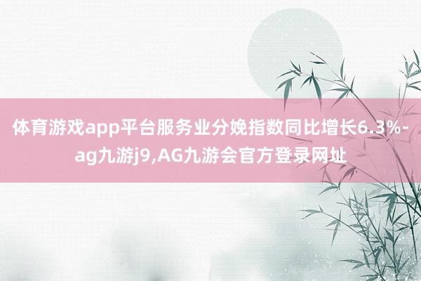 体育游戏app平台服务业分娩指数同比增长6.3%-ag九游j9,AG九游会官方登录网址