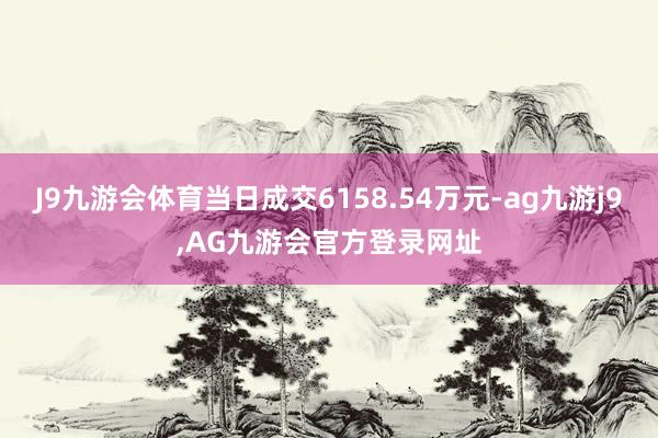 J9九游会体育当日成交6158.54万元-ag九游j9,AG九游会官方登录网址