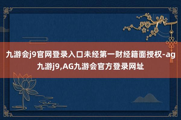 九游会j9官网登录入口未经第一财经籍面授权-ag九游j9,AG九游会官方登录网址