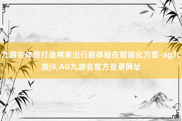 九游会体育打造将来出行新体验在智能化方面-ag九游j9,AG九游会官方登录网址