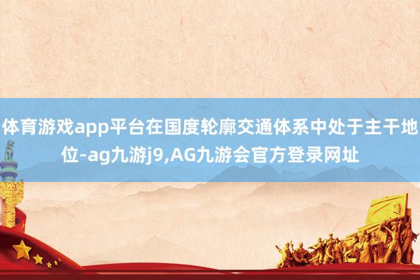 体育游戏app平台在国度轮廓交通体系中处于主干地位-ag九游j9,AG九游会官方登录网址