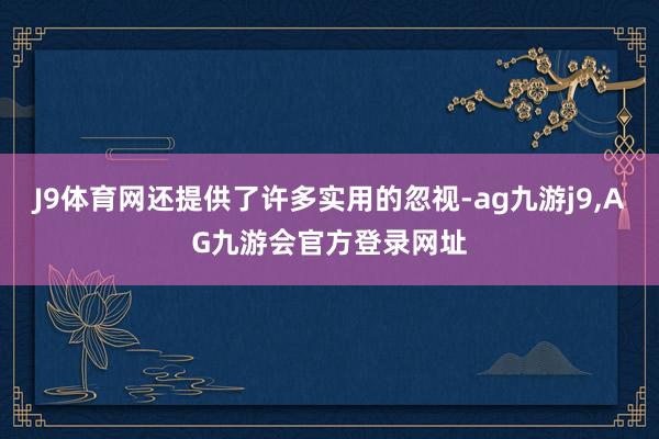 J9体育网还提供了许多实用的忽视-ag九游j9,AG九游会官方登录网址