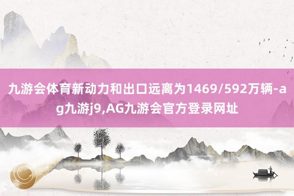九游会体育新动力和出口远离为1469/592万辆-ag九游j9,AG九游会官方登录网址
