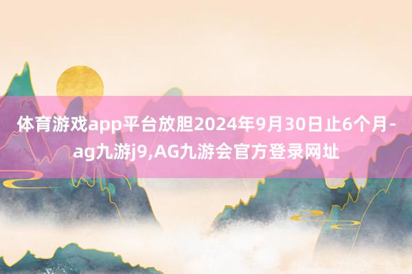 体育游戏app平台放胆2024年9月30日止6个月-ag九游j9,AG九游会官方登录网址