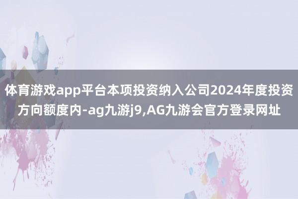 体育游戏app平台本项投资纳入公司2024年度投资方向额度内-ag九游j9,AG九游会官方登录网址