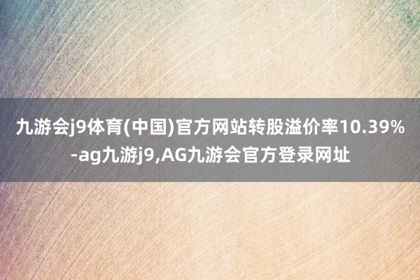 九游会j9体育(中国)官方网站转股溢价率10.39%-ag九游j9,AG九游会官方登录网址