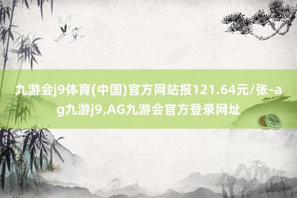 九游会j9体育(中国)官方网站报121.64元/张-ag九游j9,AG九游会官方登录网址