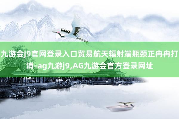 九游会j9官网登录入口贸易航天辐射端瓶颈正冉冉打消-ag九游j9,AG九游会官方登录网址