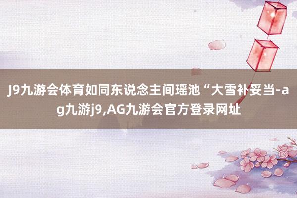 J9九游会体育如同东说念主间瑶池“大雪补妥当-ag九游j9,AG九游会官方登录网址