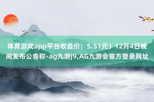 体育游戏app平台收盘价：5.51元）12月4日晚间发布公告称-ag九游j9,AG九游会官方登录网址