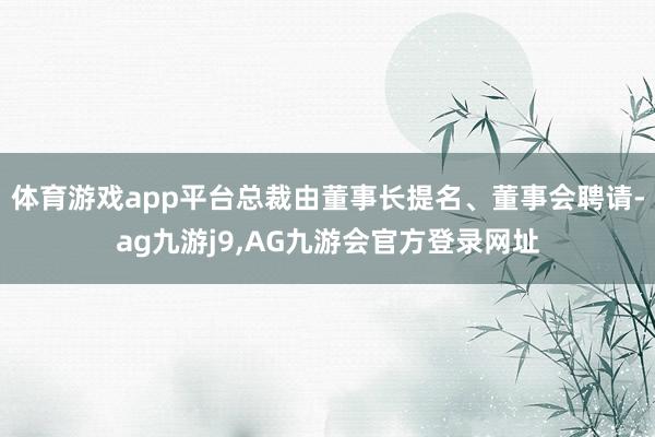 体育游戏app平台总裁由董事长提名、董事会聘请-ag九游j9,AG九游会官方登录网址