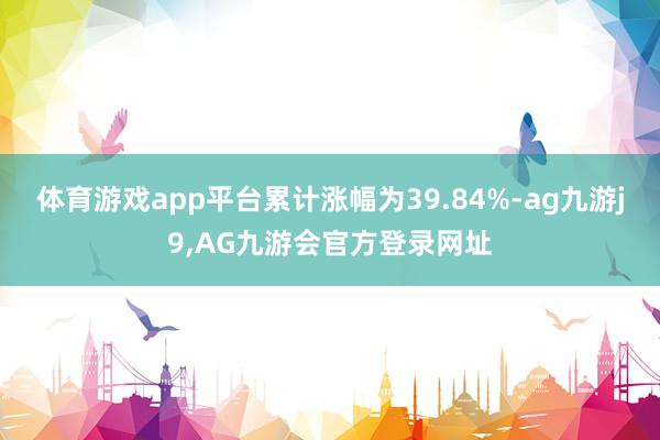 体育游戏app平台累计涨幅为39.84%-ag九游j9,AG九游会官方登录网址