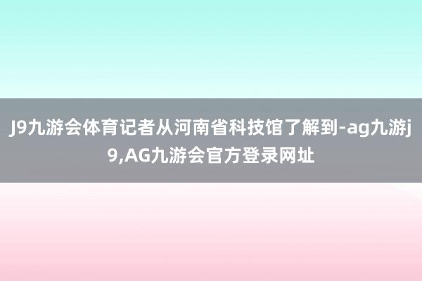 J9九游会体育记者从河南省科技馆了解到-ag九游j9,AG九游会官方登录网址