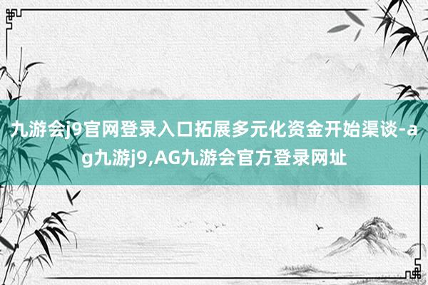 九游会j9官网登录入口拓展多元化资金开始渠谈-ag九游j9,AG九游会官方登录网址