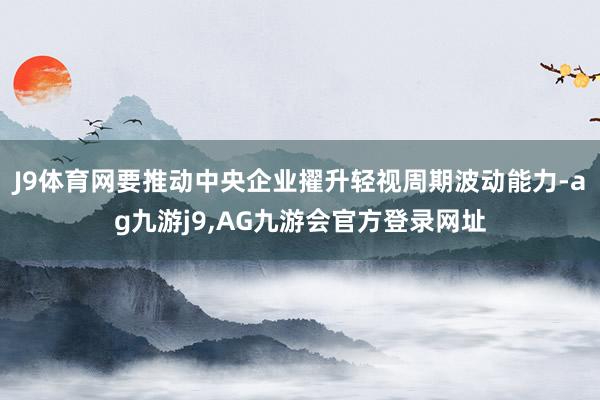 J9体育网要推动中央企业擢升轻视周期波动能力-ag九游j9,AG九游会官方登录网址