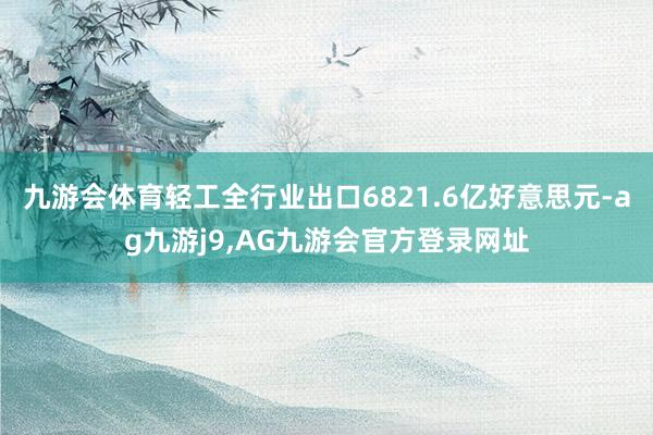 九游会体育轻工全行业出口6821.6亿好意思元-ag九游j9,AG九游会官方登录网址