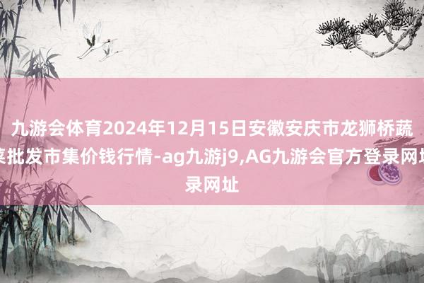 九游会体育2024年12月15日安徽安庆市龙狮桥蔬菜批发市集价钱行情-ag九游j9,AG九游会官方登录网址