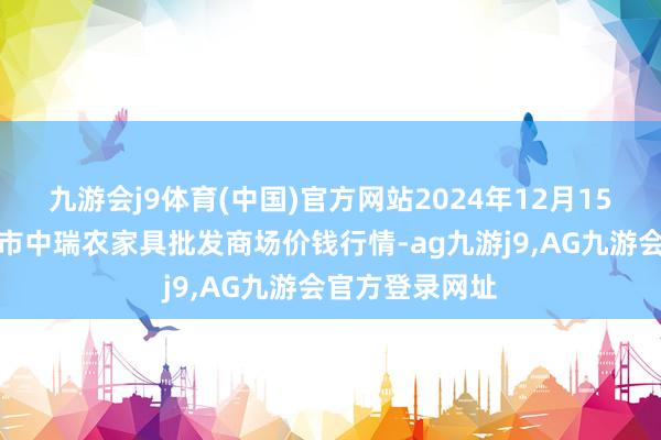 九游会j9体育(中国)官方网站2024年12月15日安徽省淮北市中瑞农家具批发商场价钱行情-ag九游j9,AG九游会官方登录网址