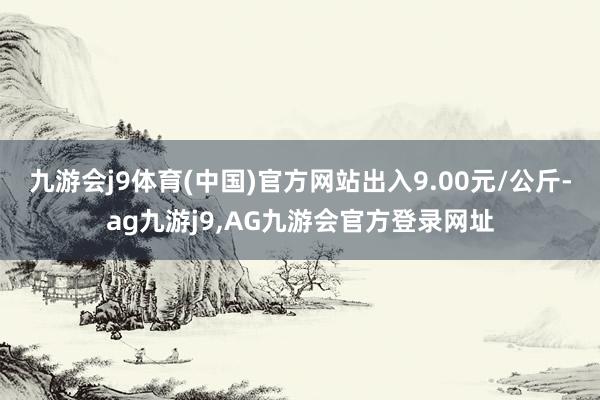 九游会j9体育(中国)官方网站出入9.00元/公斤-ag九游j9,AG九游会官方登录网址
