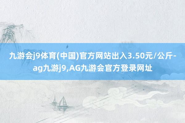 九游会j9体育(中国)官方网站出入3.50元/公斤-ag九游j9,AG九游会官方登录网址