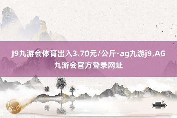 J9九游会体育出入3.70元/公斤-ag九游j9,AG九游会官方登录网址