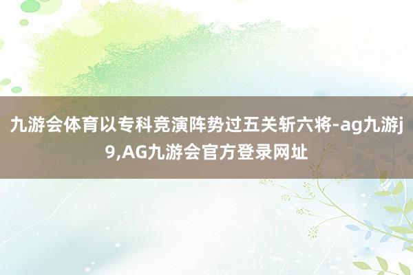九游会体育以专科竞演阵势过五关斩六将-ag九游j9,AG九游会官方登录网址