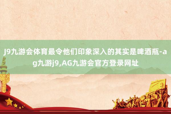 J9九游会体育最令他们印象深入的其实是啤酒瓶-ag九游j9,AG九游会官方登录网址