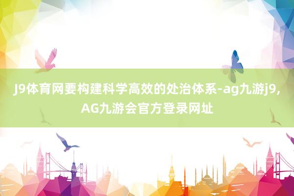 J9体育网要构建科学高效的处治体系-ag九游j9,AG九游会官方登录网址