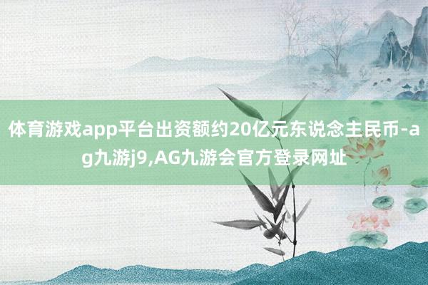 体育游戏app平台出资额约20亿元东说念主民币-ag九游j9,AG九游会官方登录网址