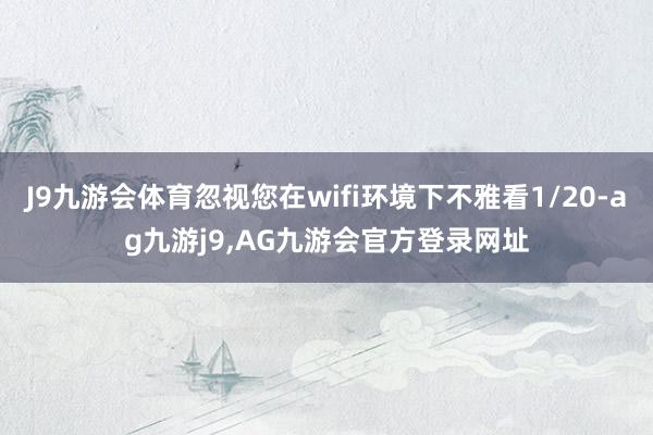 J9九游会体育忽视您在wifi环境下不雅看1/20-ag九游j9,AG九游会官方登录网址