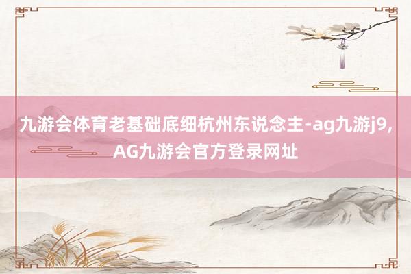 九游会体育老基础底细杭州东说念主-ag九游j9,AG九游会官方登录网址