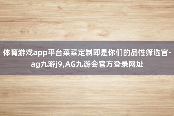 体育游戏app平台菜菜定制即是你们的品性筛选官-ag九游j9,AG九游会官方登录网址