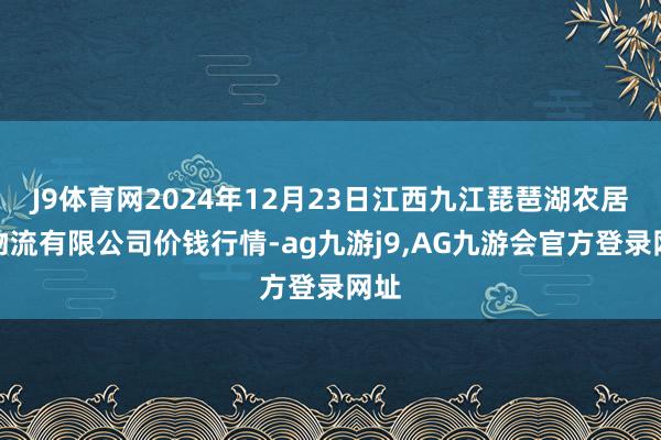 J9体育网2024年12月23日江西九江琵琶湖农居品物流有限公司价钱行情-ag九游j9,AG九游会官方登录网址