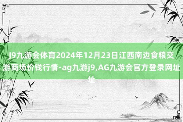 J9九游会体育2024年12月23日江西南边食粮交游商场价钱行情-ag九游j9,AG九游会官方登录网址