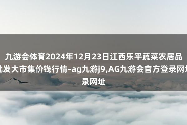 九游会体育2024年12月23日江西乐平蔬菜农居品批发大市集价钱行情-ag九游j9,AG九游会官方登录网址
