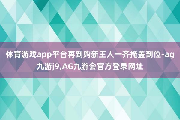 体育游戏app平台再到购新王人一齐掩盖到位-ag九游j9,AG九游会官方登录网址