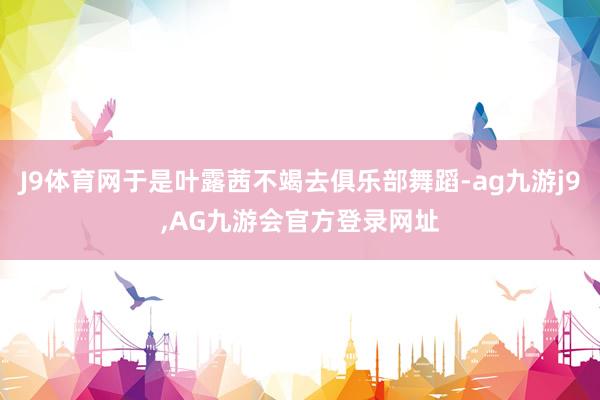 J9体育网于是叶露茜不竭去俱乐部舞蹈-ag九游j9,AG九游会官方登录网址