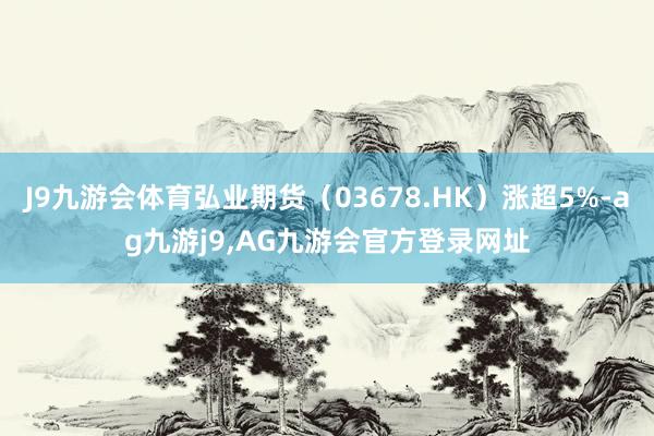 J9九游会体育弘业期货（03678.HK）涨超5%-ag九游j9,AG九游会官方登录网址