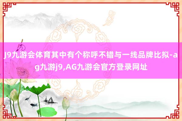 J9九游会体育其中有个称呼不错与一线品牌比拟-ag九游j9,AG九游会官方登录网址