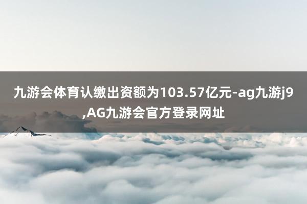 九游会体育认缴出资额为103.57亿元-ag九游j9,AG九游会官方登录网址