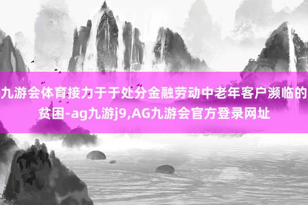 九游会体育接力于于处分金融劳动中老年客户濒临的贫困-ag九游j9,AG九游会官方登录网址