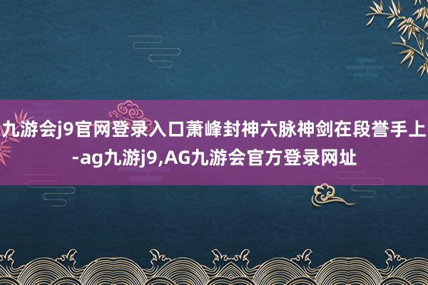 九游会j9官网登录入口萧峰封神六脉神剑在段誉手上-ag九游j9,AG九游会官方登录网址