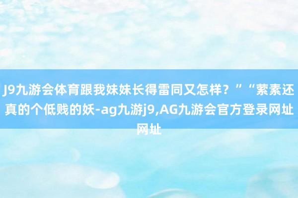 J9九游会体育跟我妹妹长得雷同又怎样？”“萦素还真的个低贱的妖-ag九游j9,AG九游会官方登录网址