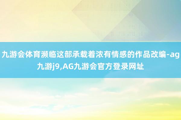 九游会体育濒临这部承载着浓有情感的作品改编-ag九游j9,AG九游会官方登录网址