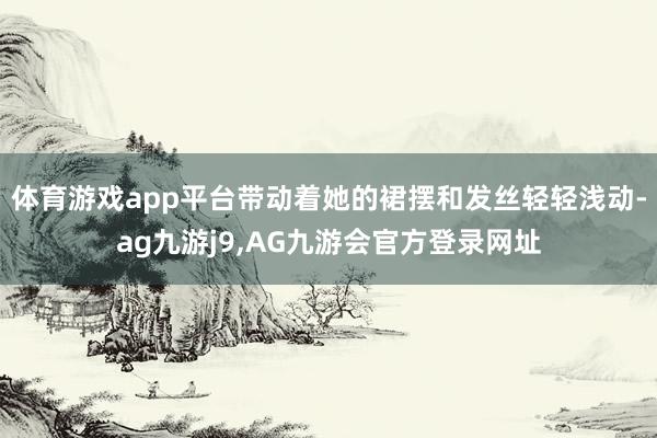 体育游戏app平台带动着她的裙摆和发丝轻轻浅动-ag九游j9,AG九游会官方登录网址