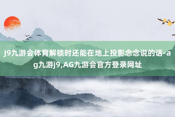 J9九游会体育解锁时还能在地上投影念念说的话-ag九游j9,AG九游会官方登录网址