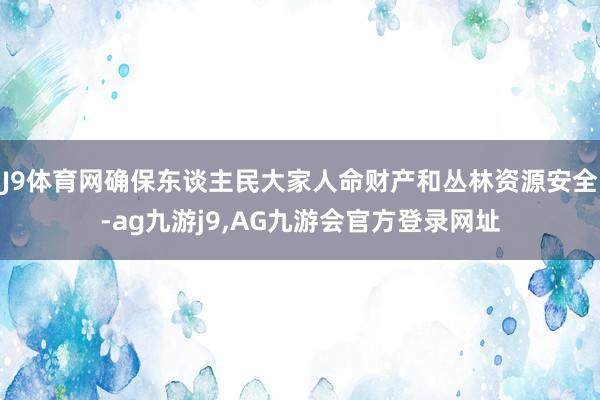 J9体育网确保东谈主民大家人命财产和丛林资源安全-ag九游j9,AG九游会官方登录网址