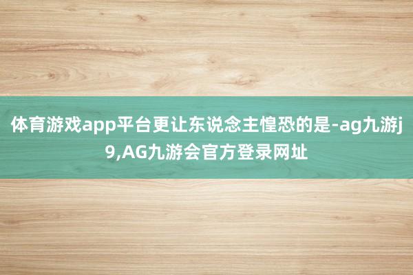 体育游戏app平台更让东说念主惶恐的是-ag九游j9,AG九游会官方登录网址