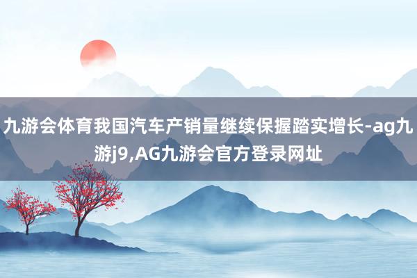 九游会体育我国汽车产销量继续保握踏实增长-ag九游j9,AG九游会官方登录网址